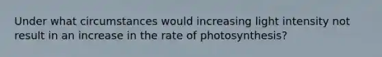 Under what circumstances would increasing light intensity not result in an increase in the rate of photosynthesis?