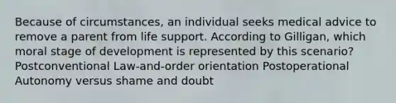 Because of circumstances, an individual seeks medical advice to remove a parent from life support. According to Gilligan, which moral stage of development is represented by this scenario? Postconventional Law-and-order orientation Postoperational Autonomy versus shame and doubt