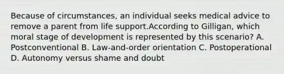 Because of circumstances, an individual seeks medical advice to remove a parent from life support.According to Gilligan, which moral stage of development is represented by this scenario? A. Postconventional B. Law-and-order orientation C. Postoperational D. Autonomy versus shame and doubt