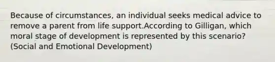Because of circumstances, an individual seeks medical advice to remove a parent from life support.According to Gilligan, which moral stage of development is represented by this scenario? (Social and Emotional Development)