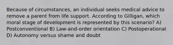 Because of circumstances, an individual seeks medical advice to remove a parent from life support. According to Gilligan, which moral stage of development is represented by this scenario? A) Postconventional B) Law-and-order orientation C) Postoperational D) Autonomy versus shame and doubt