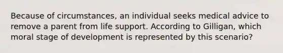 Because of circumstances, an individual seeks medical advice to remove a parent from life support. According to Gilligan, which moral stage of development is represented by this scenario?