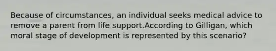 Because of circumstances, an individual seeks medical advice to remove a parent from life support.According to Gilligan, which moral stage of development is represented by this scenario?