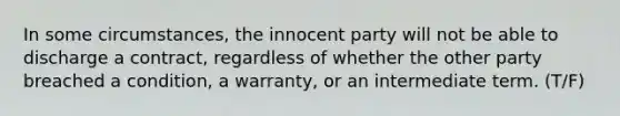 In some circumstances, the innocent party will not be able to discharge a contract, regardless of whether the other party breached a condition, a warranty, or an intermediate term. (T/F)