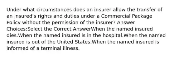 Under what circumstances does an insurer allow the transfer of an insured's rights and duties under a Commercial Package Policy without the permission of the insurer? Answer Choices:Select the Correct AnswerWhen the named insured dies.When the named insured is in the hospital.When the named insured is out of the United States.When the named insured is informed of a terminal illness.