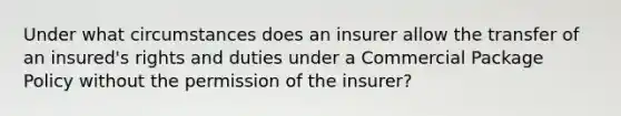 Under what circumstances does an insurer allow the transfer of an insured's rights and duties under a Commercial Package Policy without the permission of the insurer?