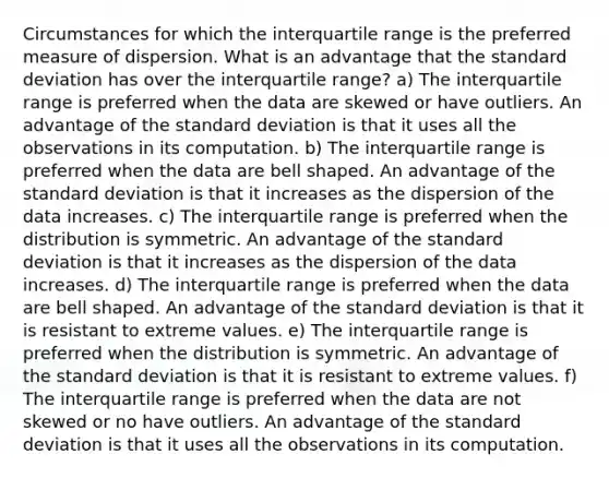 Circumstances for which the interquartile range is the preferred measure of dispersion. What is an advantage that the standard deviation has over the interquartile​ range? a) The interquartile range is preferred when the data are skewed or have outliers. An advantage of the standard deviation is that it uses all the observations in its computation. b) The interquartile range is preferred when the data are bell shaped. An advantage of the standard deviation is that it increases as the dispersion of the data increases. c) The interquartile range is preferred when the distribution is symmetric. An advantage of the standard deviation is that it increases as the dispersion of the data increases. d) The interquartile range is preferred when the data are bell shaped. An advantage of the standard deviation is that it is resistant to extreme values. e) The interquartile range is preferred when the distribution is symmetric. An advantage of the standard deviation is that it is resistant to extreme values. f) The interquartile range is preferred when the data are not skewed or no have outliers. An advantage of the standard deviation is that it uses all the observations in its computation.