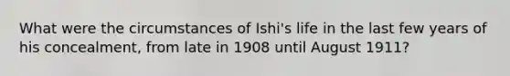 What were the circumstances of Ishi's life in the last few years of his concealment, from late in 1908 until August 1911?