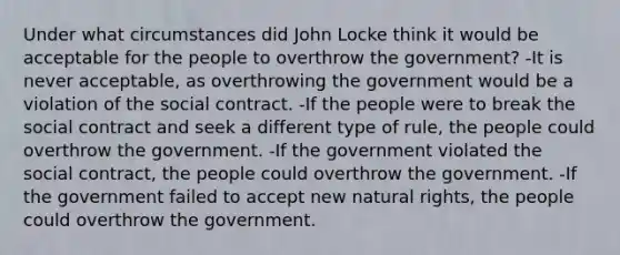 Under what circumstances did John Locke think it would be acceptable for the people to overthrow the government? -It is never acceptable, as overthrowing the government would be a violation of the social contract. -If the people were to break the social contract and seek a different type of rule, the people could overthrow the government. -If the government violated the social contract, the people could overthrow the government. -If the government failed to accept new natural rights, the people could overthrow the government.