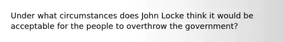 Under what circumstances does John Locke think it would be acceptable for the people to overthrow the government?