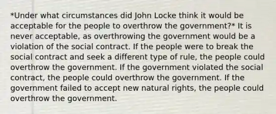 *Under what circumstances did John Locke think it would be acceptable for the people to overthrow the government?* It is never acceptable, as overthrowing the government would be a violation of the social contract. If the people were to break the social contract and seek a different type of rule, the people could overthrow the government. If the government violated the social contract, the people could overthrow the government. If the government failed to accept new natural rights, the people could overthrow the government.