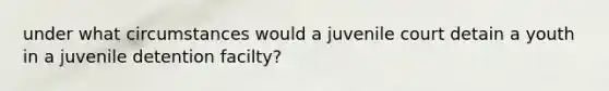 under what circumstances would a juvenile court detain a youth in a juvenile detention facilty?