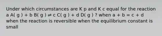 Under which circumstances are K p and K c equal for the reaction a A( g ) + b B( g ) ⇌ c C( g ) + d D( g ) ? when a + b = c + d when the reaction is reversible when the equilibrium constant is small