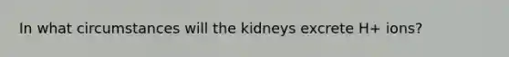 In what circumstances will the kidneys excrete H+ ions?