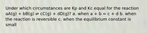 Under which circumstances are Kp and Kc equal for the reaction aA(g) + bB(g) ⇌ cC(g) + dD(g)? a. when a + b = c + d b. when the reaction is reversible c. when the equilibrium constant is small