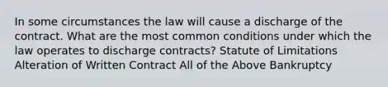 In some circumstances the law will cause a discharge of the contract. What are the most common conditions under which the law operates to discharge contracts? Statute of Limitations Alteration of Written Contract All of the Above Bankruptcy