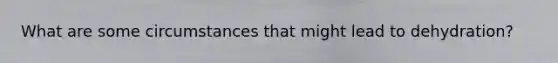 What are some circumstances that might lead to dehydration?