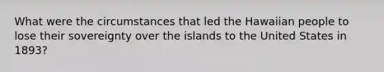 What were the circumstances that led the Hawaiian people to lose their sovereignty over the islands to the United States in 1893?