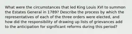 What were the circumstances that led King Louis XVI to summon the Estates General in 1789? Describe the process by which the representatives of each of the three orders were elected, and how did the responsibility of drawing up lists of grievances add to the anticipation for significant reforms during this period?