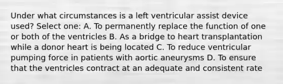 Under what circumstances is a left ventricular assist device used? Select one: A. To permanently replace the function of one or both of the ventricles B. As a bridge to heart transplantation while a donor heart is being located C. To reduce ventricular pumping force in patients with aortic aneurysms D. To ensure that the ventricles contract at an adequate and consistent rate