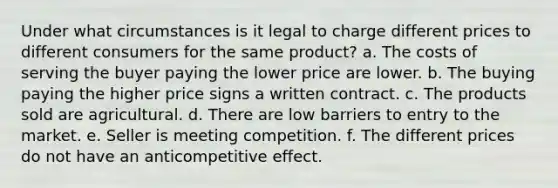 Under what circumstances is it legal to charge different prices to different consumers for the same product? a. The costs of serving the buyer paying the lower price are lower. b. The buying paying the higher price signs a written contract. c. The products sold are agricultural. d. There are low barriers to entry to the market. e. Seller is meeting competition. f. The different prices do not have an anticompetitive effect.