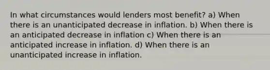 In what circumstances would lenders most benefit? a) When there is an unanticipated decrease in inflation. b) When there is an anticipated decrease in inflation c) When there is an anticipated increase in inflation. d) When there is an unanticipated increase in inflation.