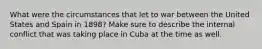 What were the circumstances that let to war between the United States and Spain in 1898? Make sure to describe the internal conflict that was taking place in Cuba at the time as well.