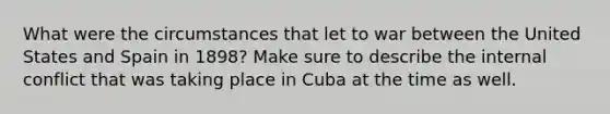 What were the circumstances that let to war between the United States and Spain in 1898? Make sure to describe the internal conflict that was taking place in Cuba at the time as well.