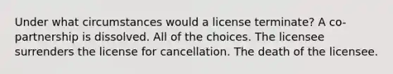 Under what circumstances would a license terminate? A co-partnership is dissolved. All of the choices. The licensee surrenders the license for cancellation. The death of the licensee.