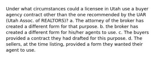 Under what circumstances could a licensee in Utah use a buyer agency contract other than the one recommended by the UAR (Utah Assoc. of REALTORS)? a. The attorney of the broker has created a different form for that purpose. b. the broker has created a different form for his/her agents to use. c. The buyers provided a contract they had drafted for this purpose. d. The sellers, at the time listing, provided a form they wanted their agent to use.