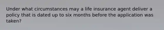 Under what circumstances may a life insurance agent deliver a policy that is dated up to six months before the application was taken?