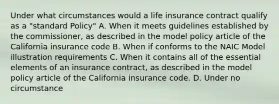 Under what circumstances would a life insurance contract qualify as a "standard Policy" A. When it meets guidelines established by the commissioner, as described in the model policy article of the California insurance code B. When if conforms to the NAIC Model illustration requirements C. When it contains all of the essential elements of an insurance contract, as described in the model policy article of the California insurance code. D. Under no circumstance