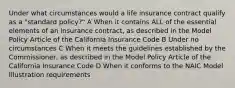 Under what circumstances would a life insurance contract qualify as a "standard policy?" A When it contains ALL of the essential elements of an insurance contract, as described in the Model Policy Article of the California Insurance Code B Under no circumstances C When it meets the guidelines established by the Commissioner, as described in the Model Policy Article of the California Insurance Code D When it conforms to the NAIC Model Illustration requirements