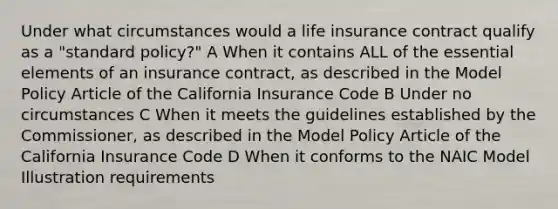 Under what circumstances would a life insurance contract qualify as a "standard policy?" A When it contains ALL of the essential elements of an insurance contract, as described in the Model Policy Article of the California Insurance Code B Under no circumstances C When it meets the guidelines established by the Commissioner, as described in the Model Policy Article of the California Insurance Code D When it conforms to the NAIC Model Illustration requirements