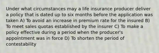 Under what circumstances may a life insurance producer deliver a policy that is dated up to six months before the application was taken A) To avoid an increase in premium rate for the insured B) To meet sales quotas established by the insurer C) To make a policy effective during a period when the producer's appointment was in force D) To shorten the period of contestability