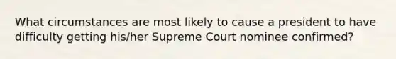 What circumstances are most likely to cause a president to have difficulty getting his/her Supreme Court nominee confirmed?