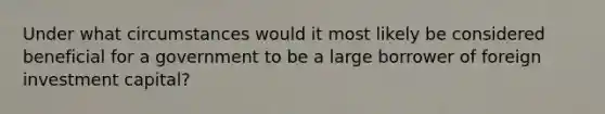 Under what circumstances would it most likely be considered beneficial for a government to be a large borrower of foreign investment capital?