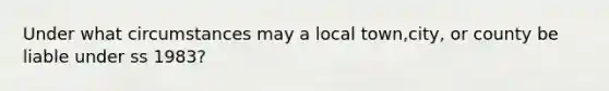 Under what circumstances may a local town,city, or county be liable under ss 1983?