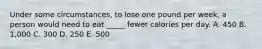 Under some circumstances, to lose one pound per week, a person would need to eat _____ fewer calories per day. A. 450 B. 1,000 C. 300 D. 250 E. 500