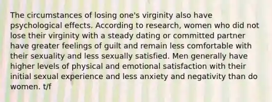 The circumstances of losing one's virginity also have psychological effects. According to research, women who did not lose their virginity with a steady dating or committed partner have greater feelings of guilt and remain less comfortable with their sexuality and less sexually satisfied. Men generally have higher levels of physical and emotional satisfaction with their initial sexual experience and less anxiety and negativity than do women. t/f