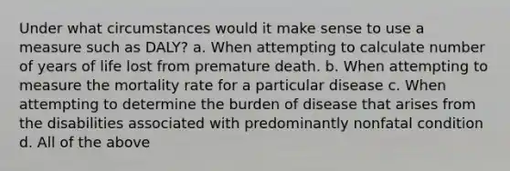 Under what circumstances would it make sense to use a measure such as DALY? a. When attempting to calculate number of years of life lost from premature death. b. When attempting to measure the mortality rate for a particular disease c. When attempting to determine the burden of disease that arises from the disabilities associated with predominantly nonfatal condition d. All of the above