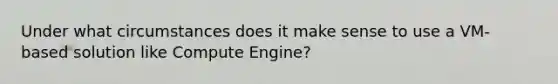 Under what circumstances does it make sense to use a VM-based solution like Compute Engine?