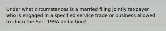 Under what circumstances is a married filing jointly taxpayer who is engaged in a specified service trade or business allowed to claim the Sec. 199A deduction?