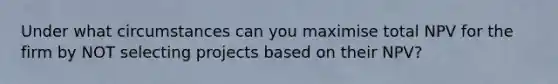 Under what circumstances can you maximise total NPV for the firm by NOT selecting projects based on their NPV?