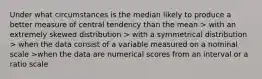 Under what circumstances is the median likely to produce a better measure of central tendency than the mean > with an extremely skewed distribution > with a symmetrical distribution > when the data consist of a variable measured on a nominal scale >when the data are numerical scores from an interval or a ratio scale