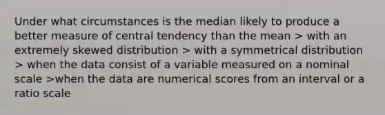 Under what circumstances is the median likely to produce a better measure of central tendency than the mean > with an extremely skewed distribution > with a symmetrical distribution > when the data consist of a variable measured on a nominal scale >when the data are numerical scores from an interval or a ratio scale