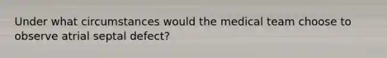 Under what circumstances would the medical team choose to observe atrial septal defect?