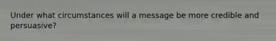 Under what circumstances will a message be more credible and persuasive?