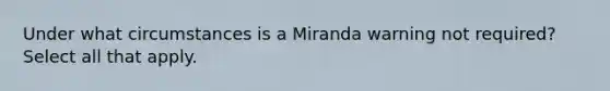 Under what circumstances is a Miranda warning not required? Select all that apply.