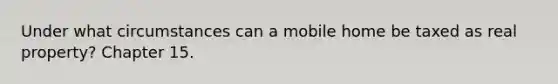 Under what circumstances can a mobile home be taxed as real property? Chapter 15.